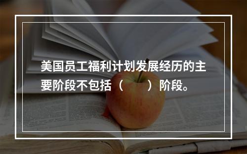 美国员工福利计划发展经历的主要阶段不包括（　　）阶段。