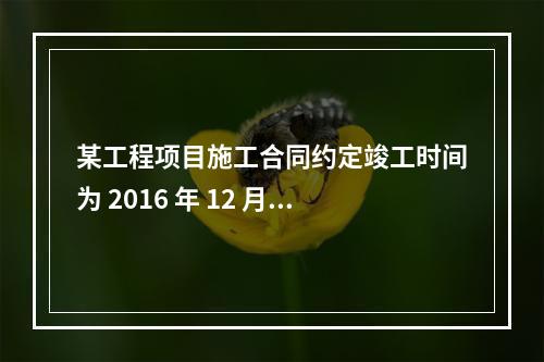 某工程项目施工合同约定竣工时间为 2016 年 12 月 3