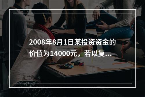 2008年8月1日某投资资金的价值为14000元，若以复利息