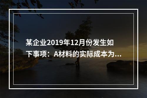 某企业2019年12月份发生如下事项：A材料的实际成本为20