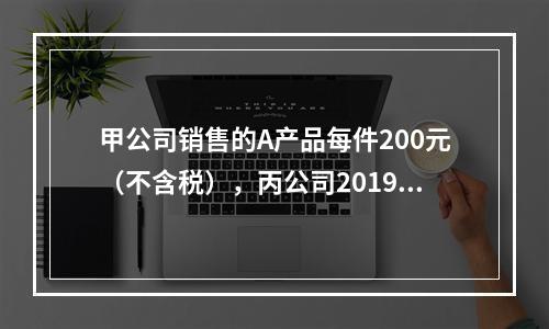 甲公司销售的A产品每件200元（不含税），丙公司2019年1