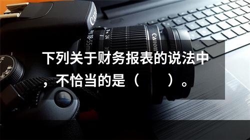 下列关于财务报表的说法中，不恰当的是（　　）。