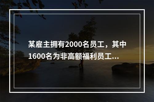 某雇主拥有2000名员工，其中1600名为非高额福利员工，4