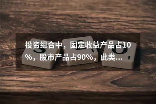 投资组合中，固定收益产品占10%，股市产品占90%，此类产品