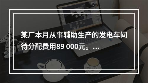 某厂本月从事辅助生产的发电车间待分配费用89 000元。本月