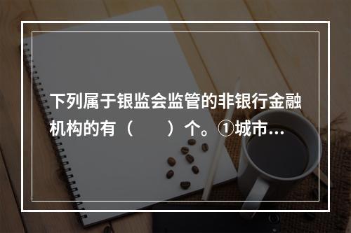 下列属于银监会监管的非银行金融机构的有（　　）个。①城市商业