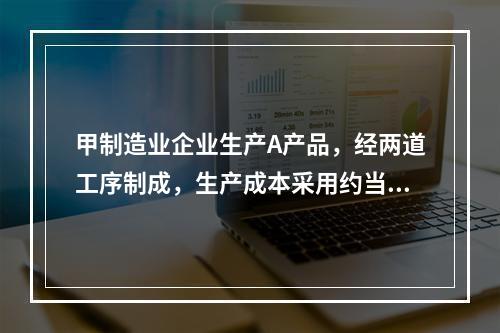 甲制造业企业生产A产品，经两道工序制成，生产成本采用约当产量