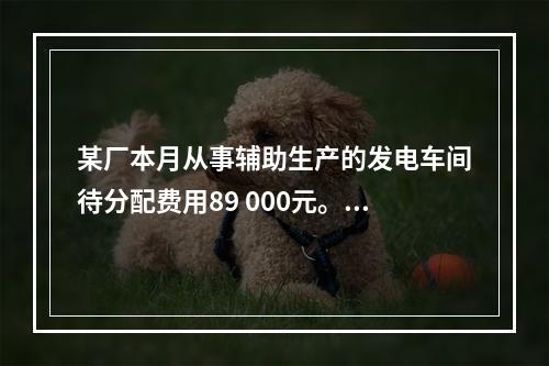 某厂本月从事辅助生产的发电车间待分配费用89 000元。本月