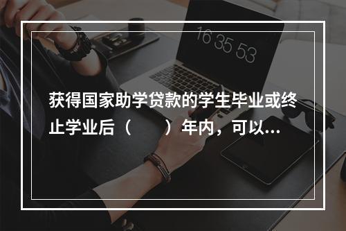 获得国家助学贷款的学生毕业或终止学业后（　　）年内，可以向银