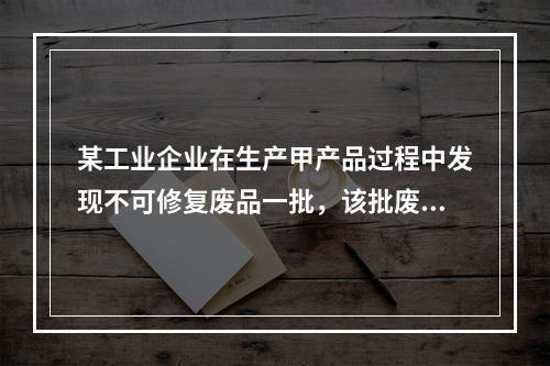 某工业企业在生产甲产品过程中发现不可修复废品一批，该批废品的