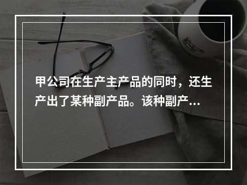 甲公司在生产主产品的同时，还生产出了某种副产品。该种副产品可