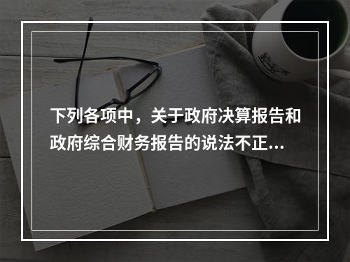 下列各项中，关于政府决算报告和政府综合财务报告的说法不正确的