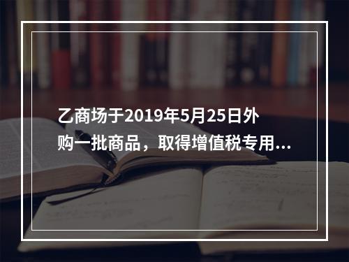 乙商场于2019年5月25日外购一批商品，取得增值税专用发票