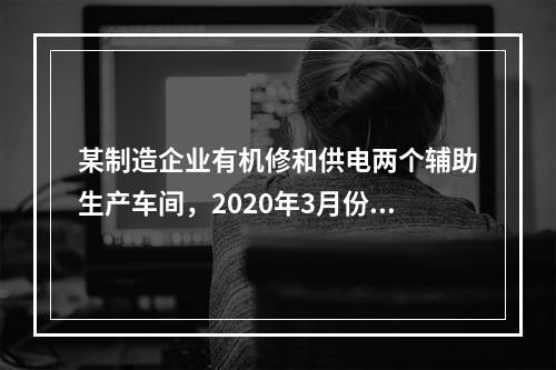 某制造企业有机修和供电两个辅助生产车间，2020年3月份机修