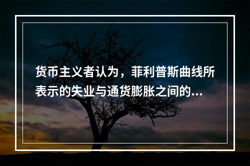 货币主义者认为，菲利普斯曲线所表示的失业与通货膨胀之间的交替