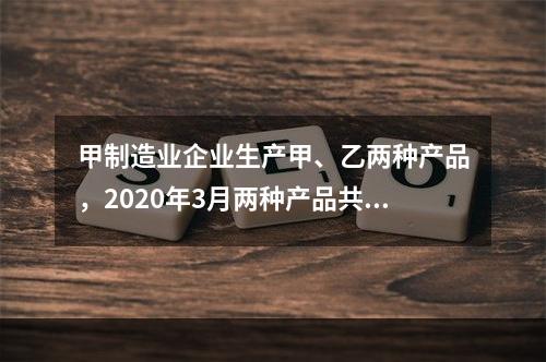 甲制造业企业生产甲、乙两种产品，2020年3月两种产品共同耗