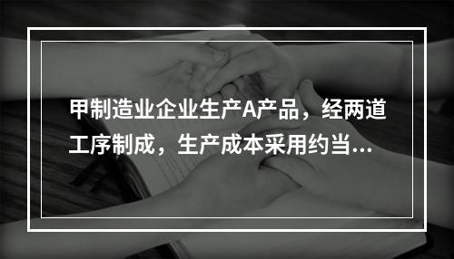 甲制造业企业生产A产品，经两道工序制成，生产成本采用约当产量