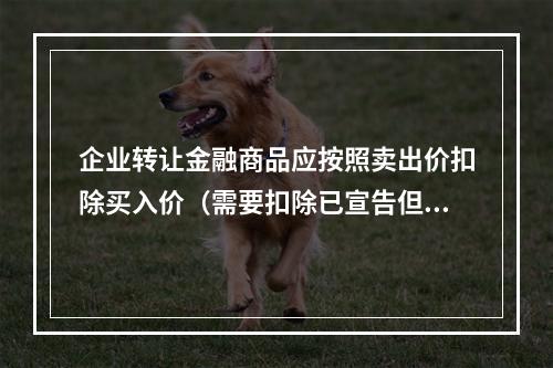 企业转让金融商品应按照卖出价扣除买入价（需要扣除已宣告但尚未