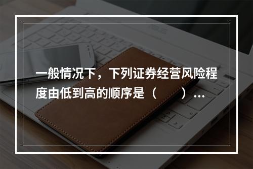 一般情况下，下列证券经营风险程度由低到高的顺序是（　　）。