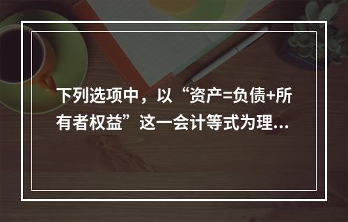 下列选项中，以“资产=负债+所有者权益”这一会计等式为理论依