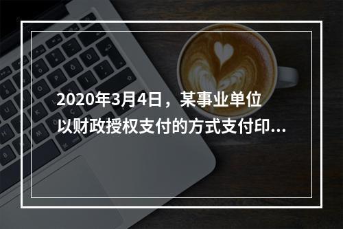 2020年3月4日，某事业单位以财政授权支付的方式支付印刷费