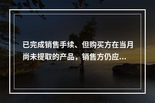 已完成销售手续、但购买方在当月尚未提取的产品，销售方仍应作为