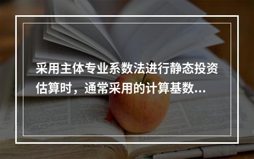 采用主体专业系数法进行静态投资估算时，通常采用的计算基数是（