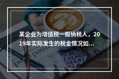 某企业为增值税一般纳税人，2019年实际发生的税金情况如下：