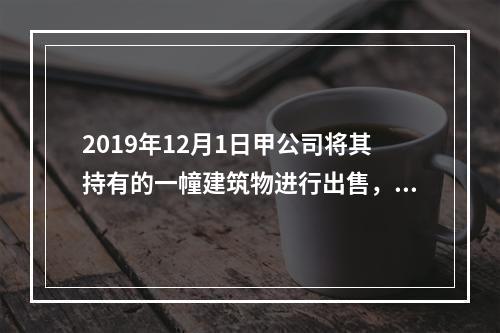 2019年12月1日甲公司将其持有的一幢建筑物进行出售，该建