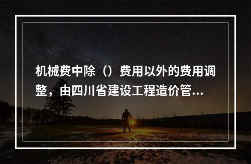 机械费中除（）费用以外的费用调整，由四川省建设工程造价管理总