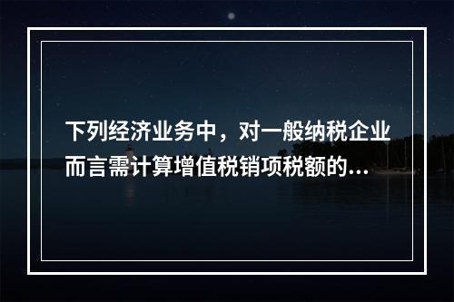 下列经济业务中，对一般纳税企业而言需计算增值税销项税额的有（