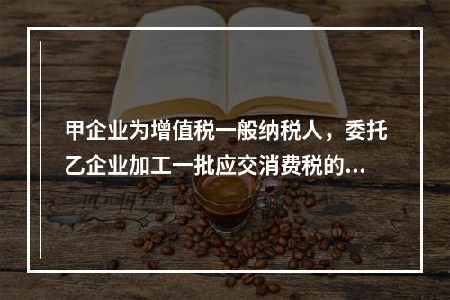 甲企业为增值税一般纳税人，委托乙企业加工一批应交消费税的W材