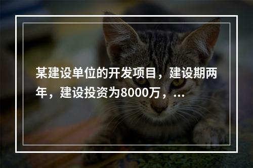 某建设单位的开发项目，建设期两年，建设投资为8000万，期初