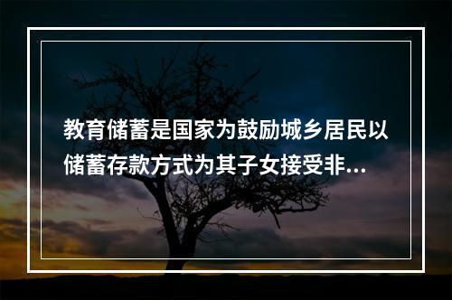 教育储蓄是国家为鼓励城乡居民以储蓄存款方式为其子女接受非义务