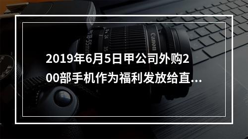 2019年6月5日甲公司外购200部手机作为福利发放给直接从