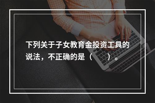 下列关于子女教育金投资工具的说法，不正确的是（　　）。