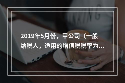 2019年5月份，甲公司（一般纳税人，适用的增值税税率为13