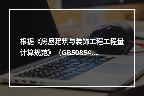 根据《房屋建筑与装饰工程工程量计算规范》（GB50854），