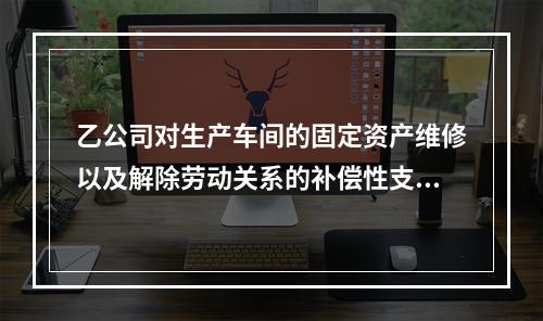 乙公司对生产车间的固定资产维修以及解除劳动关系的补偿性支出，