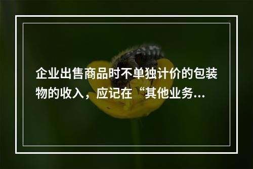 企业出售商品时不单独计价的包装物的收入，应记在“其他业务收入