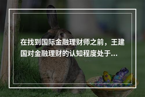 在找到国际金融理财师之前，王建国对金融理财的认知程度处于（　