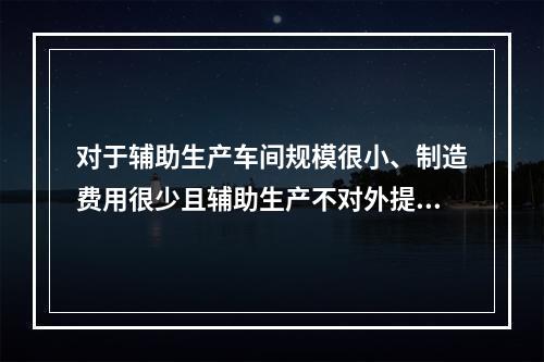 对于辅助生产车间规模很小、制造费用很少且辅助生产不对外提供产