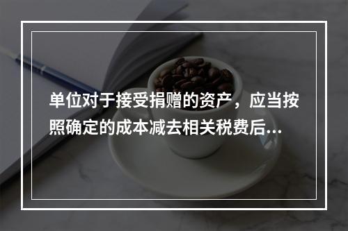 单位对于接受捐赠的资产，应当按照确定的成本减去相关税费后的净