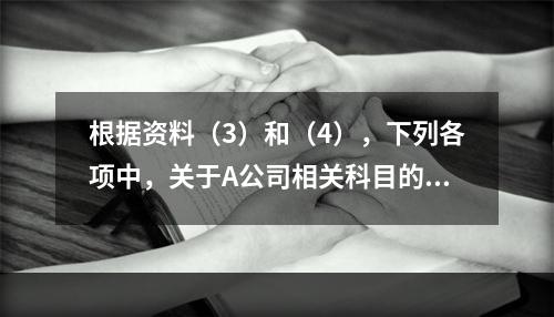 根据资料（3）和（4），下列各项中，关于A公司相关科目的会计