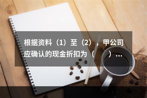 根据资料（1）至（2），甲公司应确认的现金折扣为（　　）元。