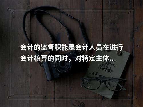 会计的监督职能是会计人员在进行会计核算的同时，对特定主体经济