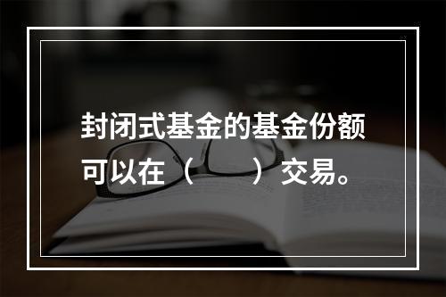 封闭式基金的基金份额可以在（　　）交易。