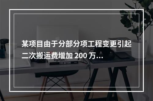 某项目由于分部分项工程变更引起二次搬运费增加 200 万，环