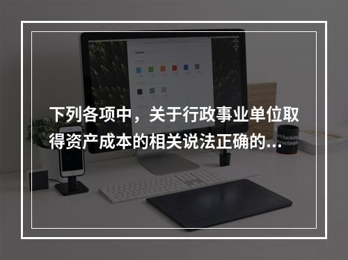 下列各项中，关于行政事业单位取得资产成本的相关说法正确的有（