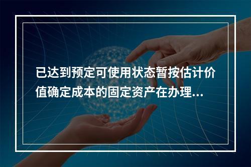 已达到预定可使用状态暂按估计价值确定成本的固定资产在办理竣工